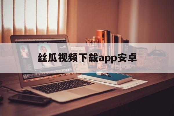 丝瓜视频下载app安卓_(丝瓜视频下载app下载安卓)